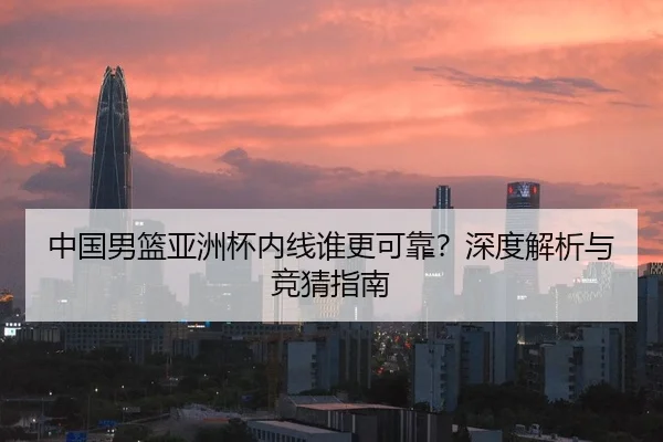 中国男篮亚洲杯内线谁更可靠？深度解析与竞猜指南