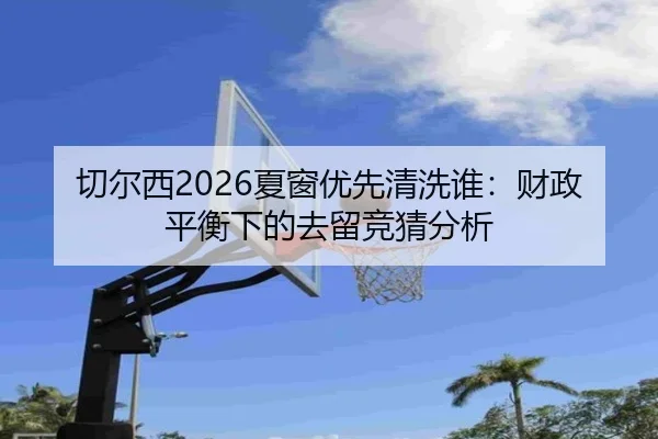 切尔西2026夏窗优先清洗谁：财政平衡下的去留竞猜分析