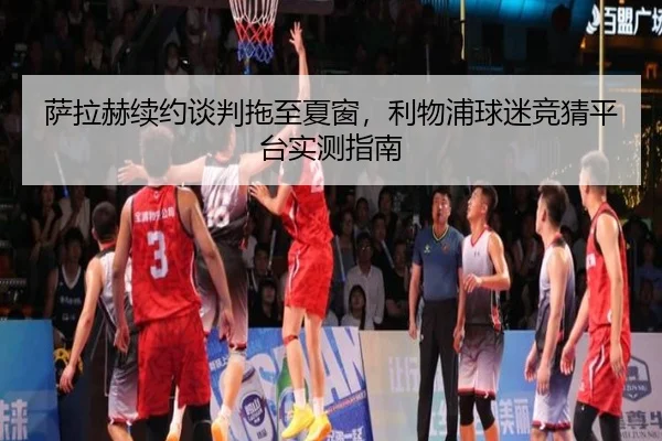 萨拉赫续约谈判拖至夏窗，利物浦球迷竞猜平台实测指南