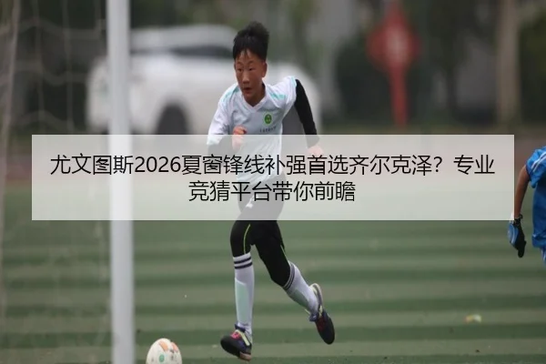 尤文图斯2026夏窗锋线补强首选齐尔克泽？专业竞猜平台带你前瞻